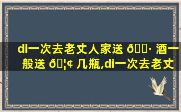 di一
次去老丈人家送 🕷 酒一般送 🦢 几瓶,di一
次去老丈人家送酒一般送几瓶合适